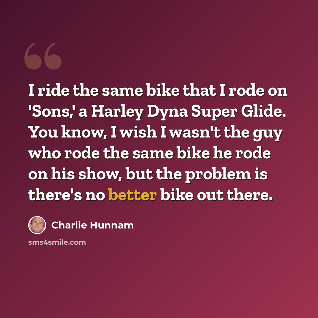 “I ride the same bike that I rode on 'Sons,' a Harley Dyna Super Glide. You know, I wish I wasn't the guy who rode the same bike he rode on his show, but the problem is there's no better bike out there.” quote by Charlie Hunnam