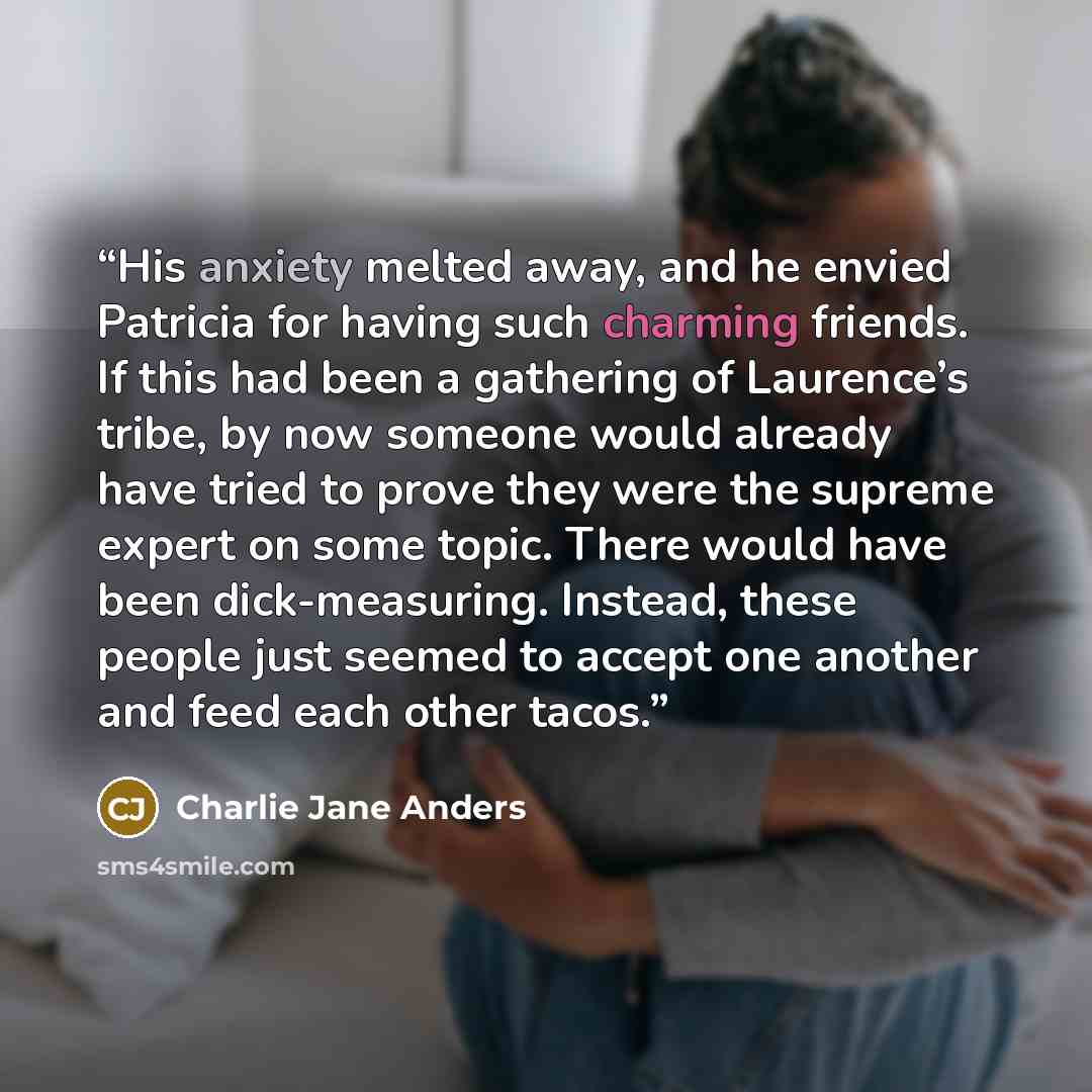 “His anxiety melted away, and he envied Patricia for having such charming friends. If this had been a gathering of Laurence’s tribe, by now someone would already have tried to prove they were the supreme expert on some topic. There would have been dick-measuring. Instead, these people just seemed…” quote by Charlie Jane Anders