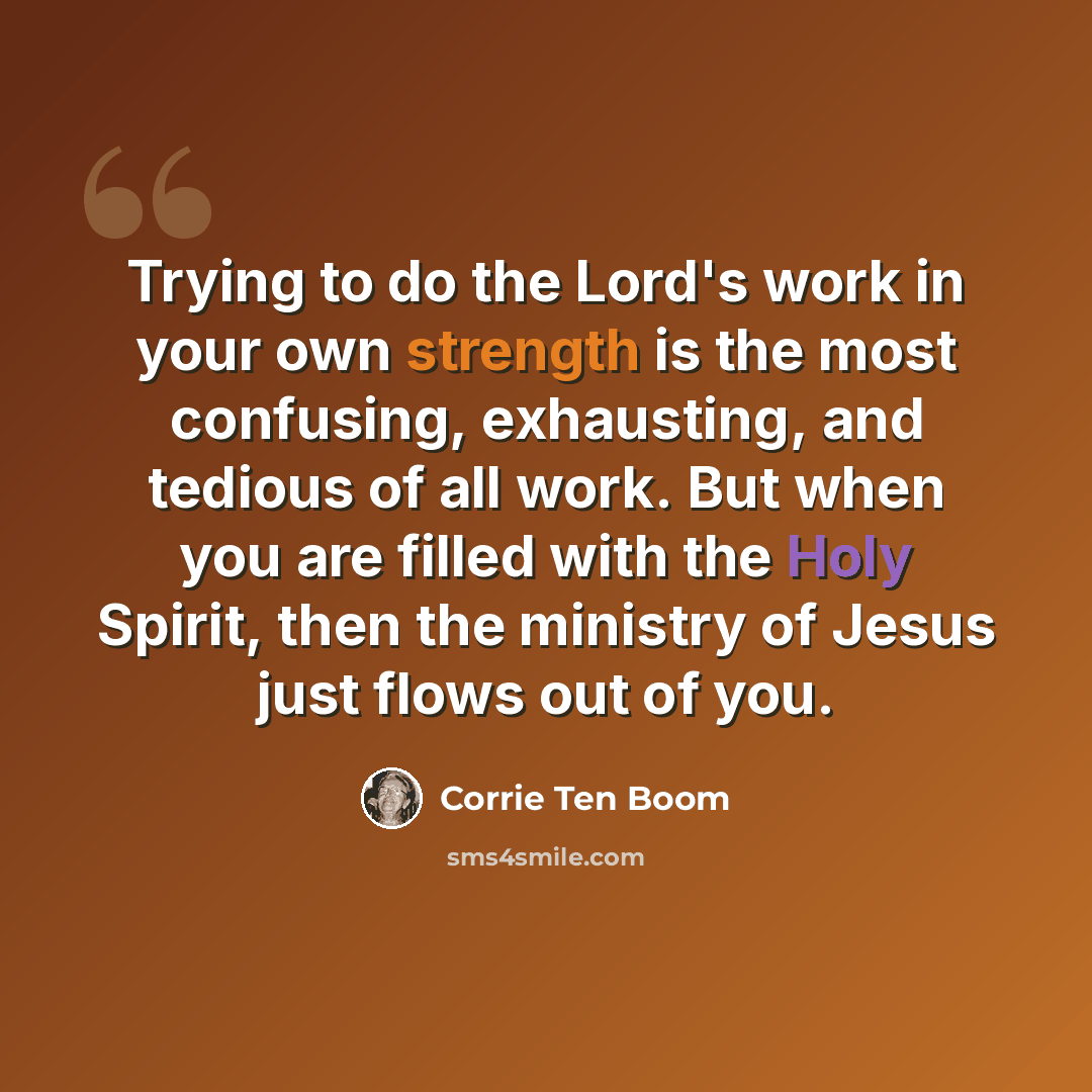 “Trying to do the Lord's work in your own strength is the most confusing, exhausting, and tedious of all work. But when you are filled with the Holy Spirit, then the ministry of Jesus just flows out of you.” quote by Corrie Ten Boom