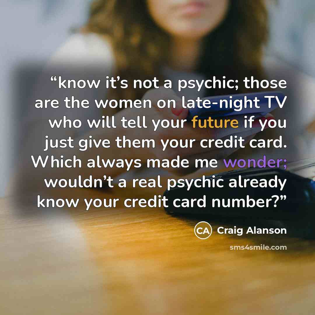 “know it’s not a psychic; those are the women on late-night TV who will tell your future if you just give them your credit card. Which always made me wonder; wouldn’t a real psychic already know your credit card number?” quote by Craig Alanson