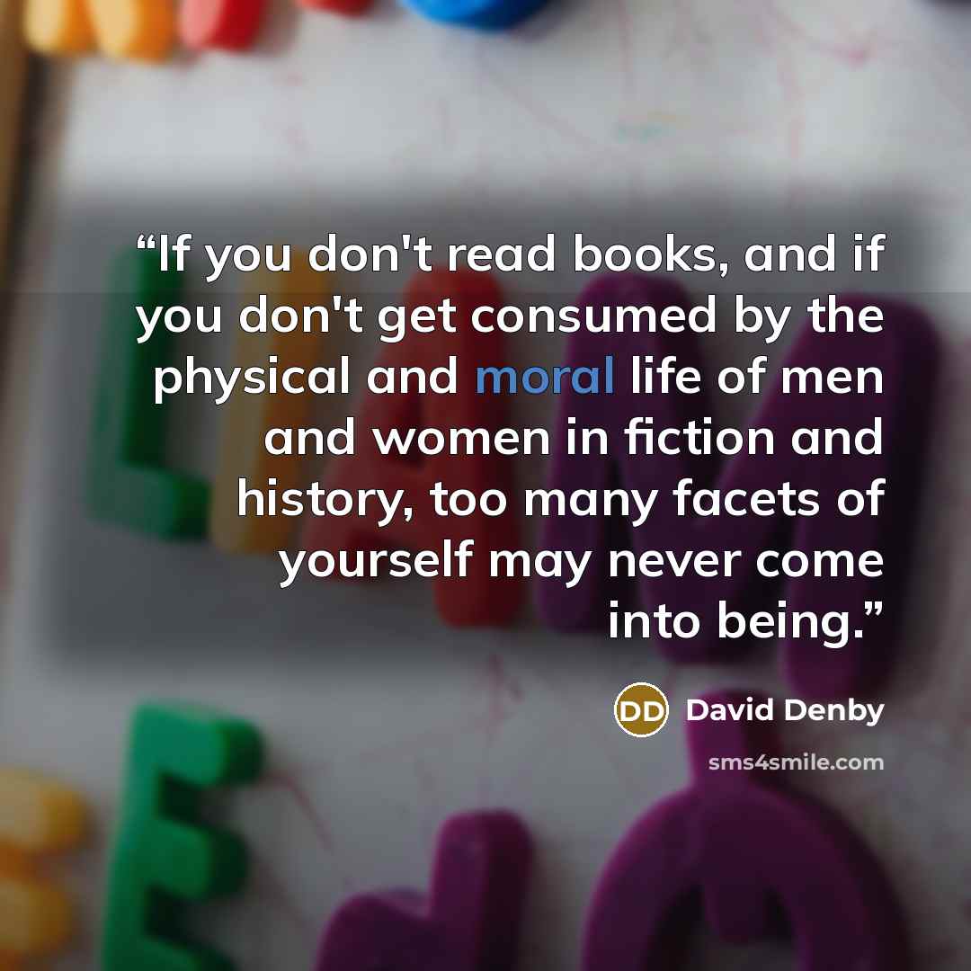 “If you don't read books, and if you don't get consumed by the physical and moral life of men and women in fiction and history, too many facets of yourself may never come into being.” quote by David Denby