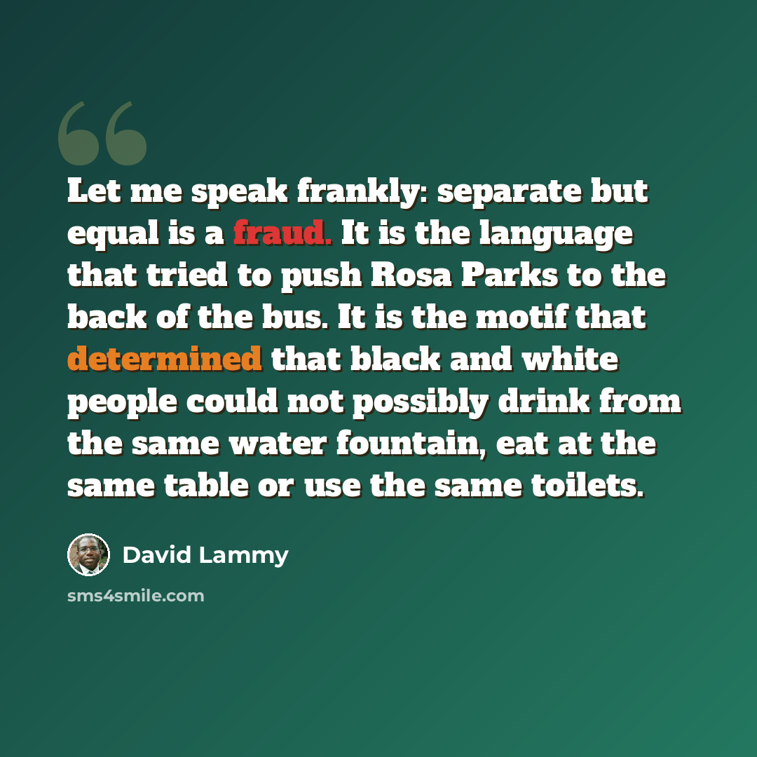 “Let me speak frankly: separate but equal is a fraud. It is the language that tried to push Rosa Parks to the back of the bus. It is the motif that determined that black and white people could not possibly drink from the same water fountain, eat at the same table or use the same toilets.” quote by David Lammy