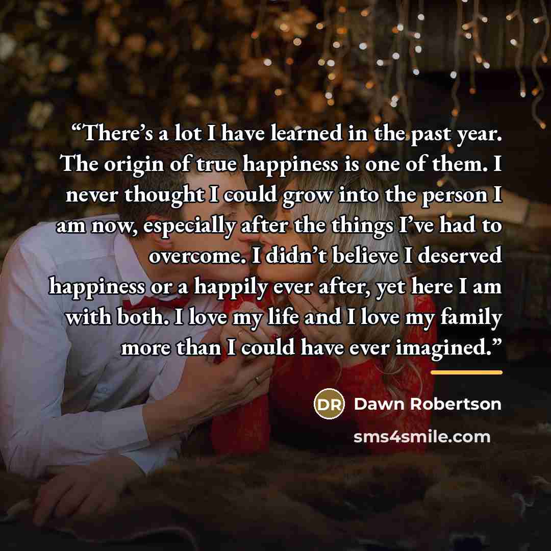 “There’s a lot I have learned in the past year. The origin of true happiness is one of them. I never thought I could grow into the person I am now, especially after the things I’ve had to overcome. I didn’t believe I deserved happiness or a happily ever after, yet here I am with both. I love my…” quote by Dawn Robertson