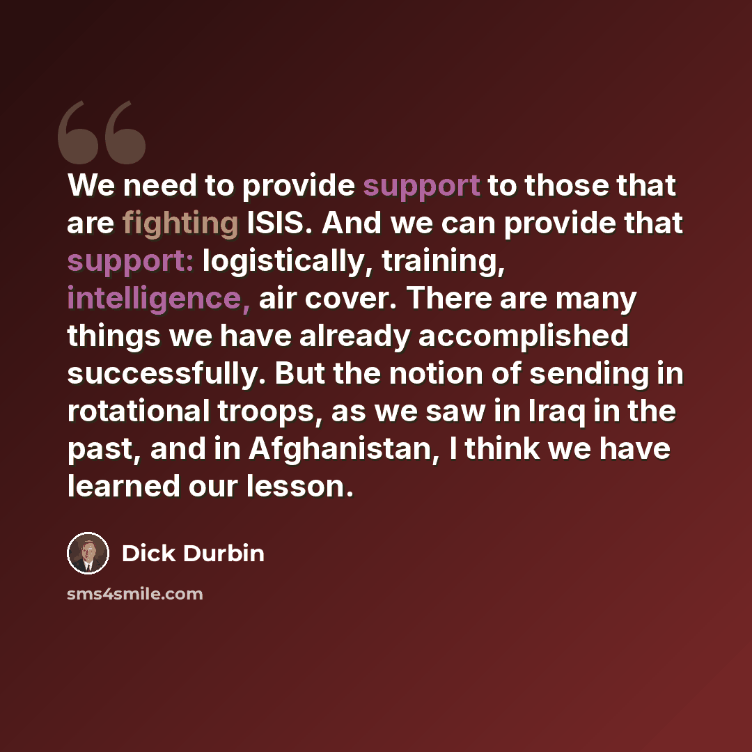 “We need to provide support to those that are fighting ISIS. And we can provide that support: logistically, training, intelligence, air cover. There are many things we have already accomplished successfully. But the notion of sending in rotational troops, as we saw in Iraq in the past, and in…” quote by Dick Durbin