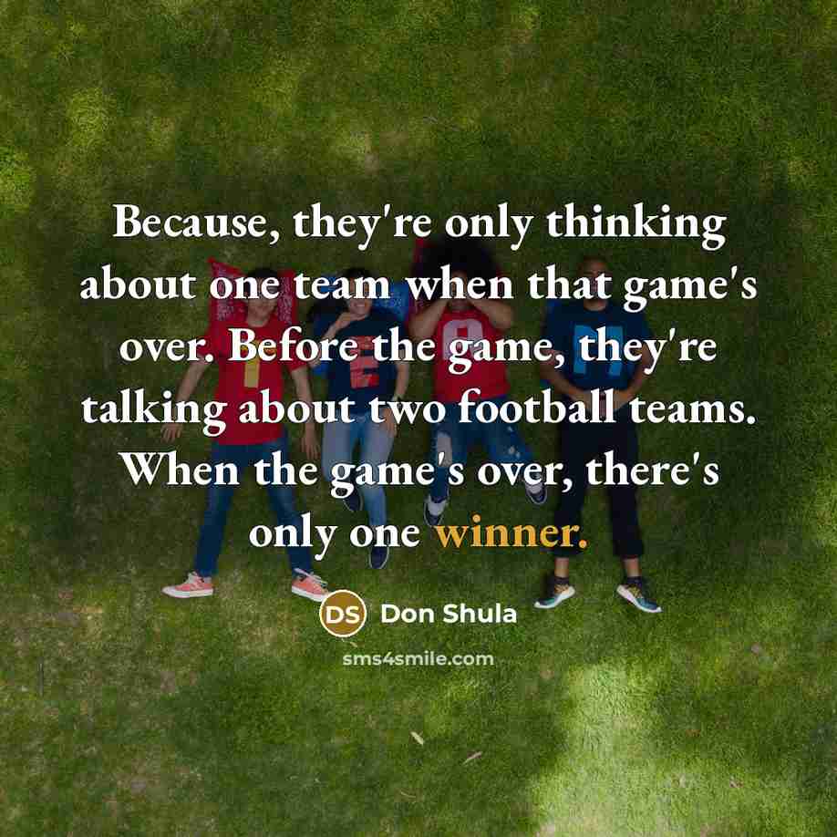 “Because, they're only thinking about one team when that game's over. Before the game, they're talking about two football teams. When the game's over, there's only one winner.” quote by Don Shula