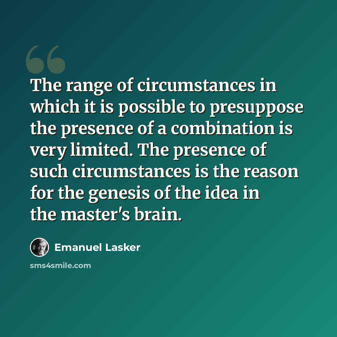 “The range of circumstances in which it is possible to presuppose the presence of a combination is very limited. The presence of such circumstances is the reason for the genesis of the idea in the master's brain.” quote by Emanuel Lasker