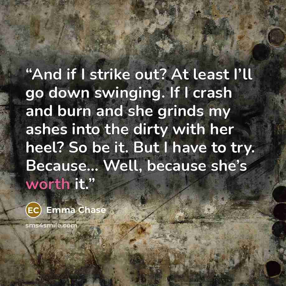 “And if I strike out? At least I’ll go down swinging. If I crash and burn and she grinds my ashes into the dirty with her heel? So be it. But I have to try. Because… Well, because she’s worth it.” quote by Emma Chase
