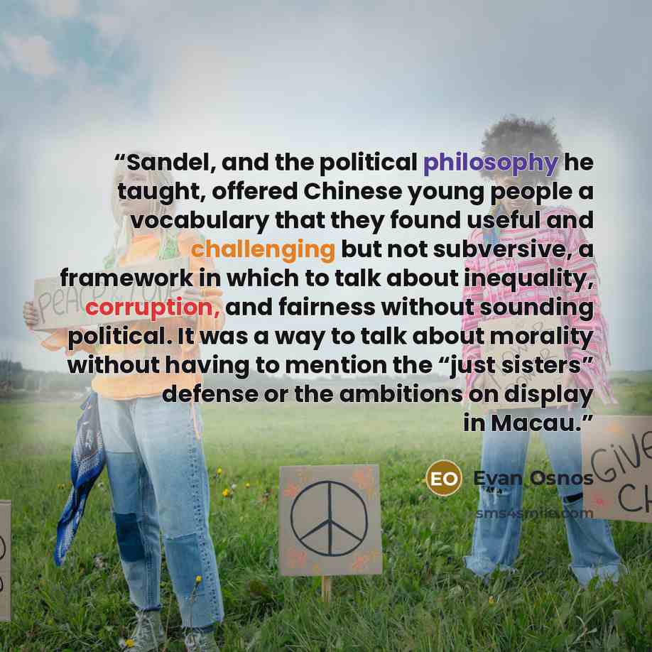 “Sandel, and the political philosophy he taught, offered Chinese young people a vocabulary that they found useful and challenging but not subversive, a framework in which to talk about inequality, corruption, and fairness without sounding political. It was a way to talk about morality without…” quote by Evan Osnos
