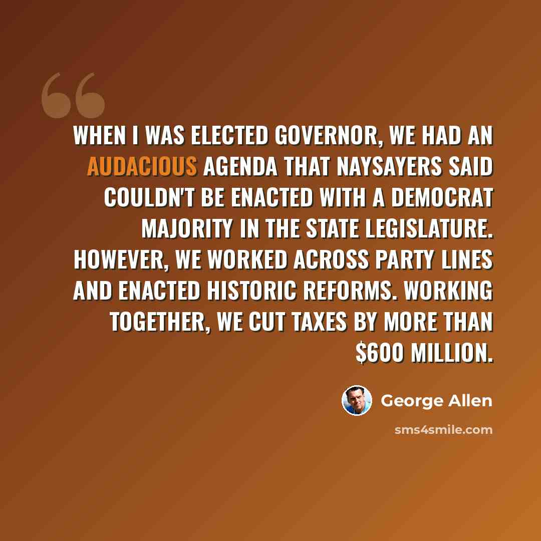 “When I was elected Governor, we had an audacious agenda that naysayers said couldn't be enacted with a Democrat majority in the state legislature. However, we worked across party lines and enacted historic reforms. Working together, we cut taxes by more than $600 million.” quote by George Allen