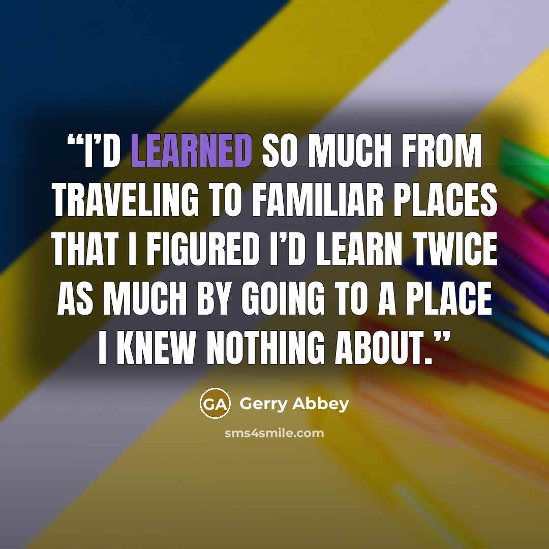 “I’d learned so much from traveling to familiar places that I figured I’d learn twice as much by going to a place I knew nothing about.” quote by Gerry Abbey
