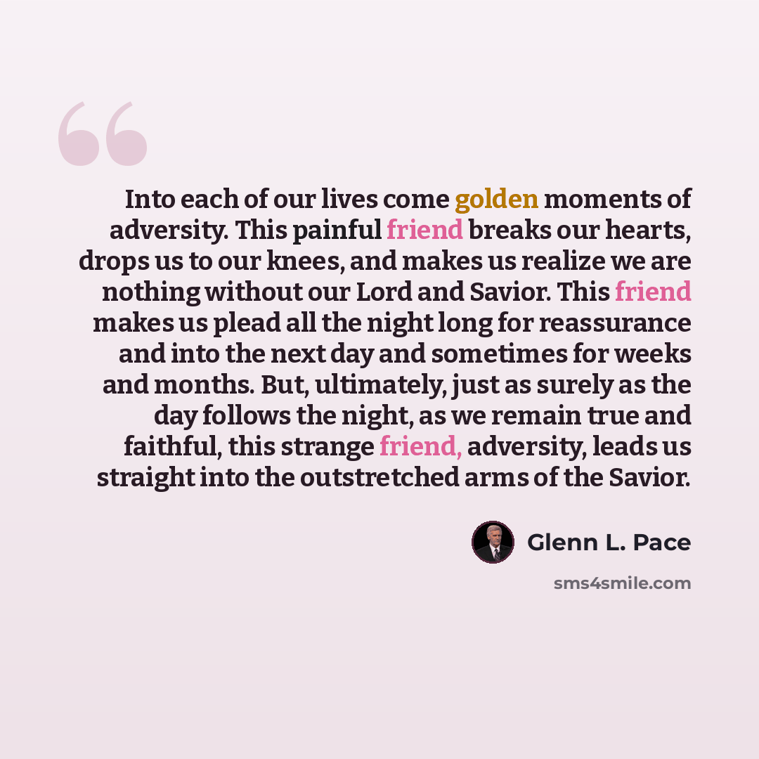 “Into each of our lives come golden moments of adversity. This painful friend breaks our hearts, drops us to our knees, and makes us realize we are nothing without our Lord and Savior. This friend makes us plead all the night long for reassurance and into the next day and sometimes for weeks and…” quote by Glenn L. Pace