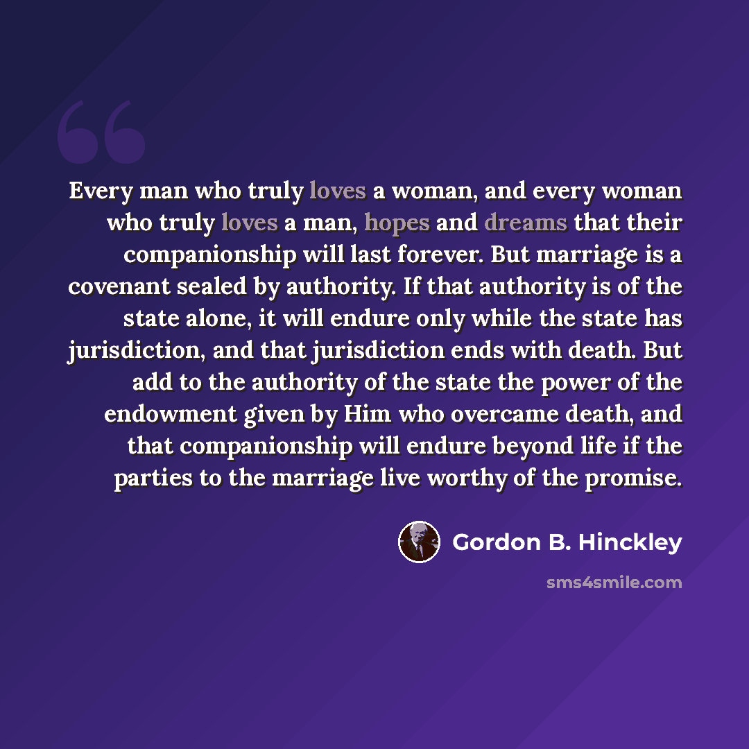 “Every man who truly loves a woman, and every woman who truly loves a man, hopes and dreams that their companionship will last forever. But marriage is a covenant sealed by authority. If that authority is of the state alone, it will endure only while the state has jurisdiction, and that…” quote by Gordon B. Hinckley