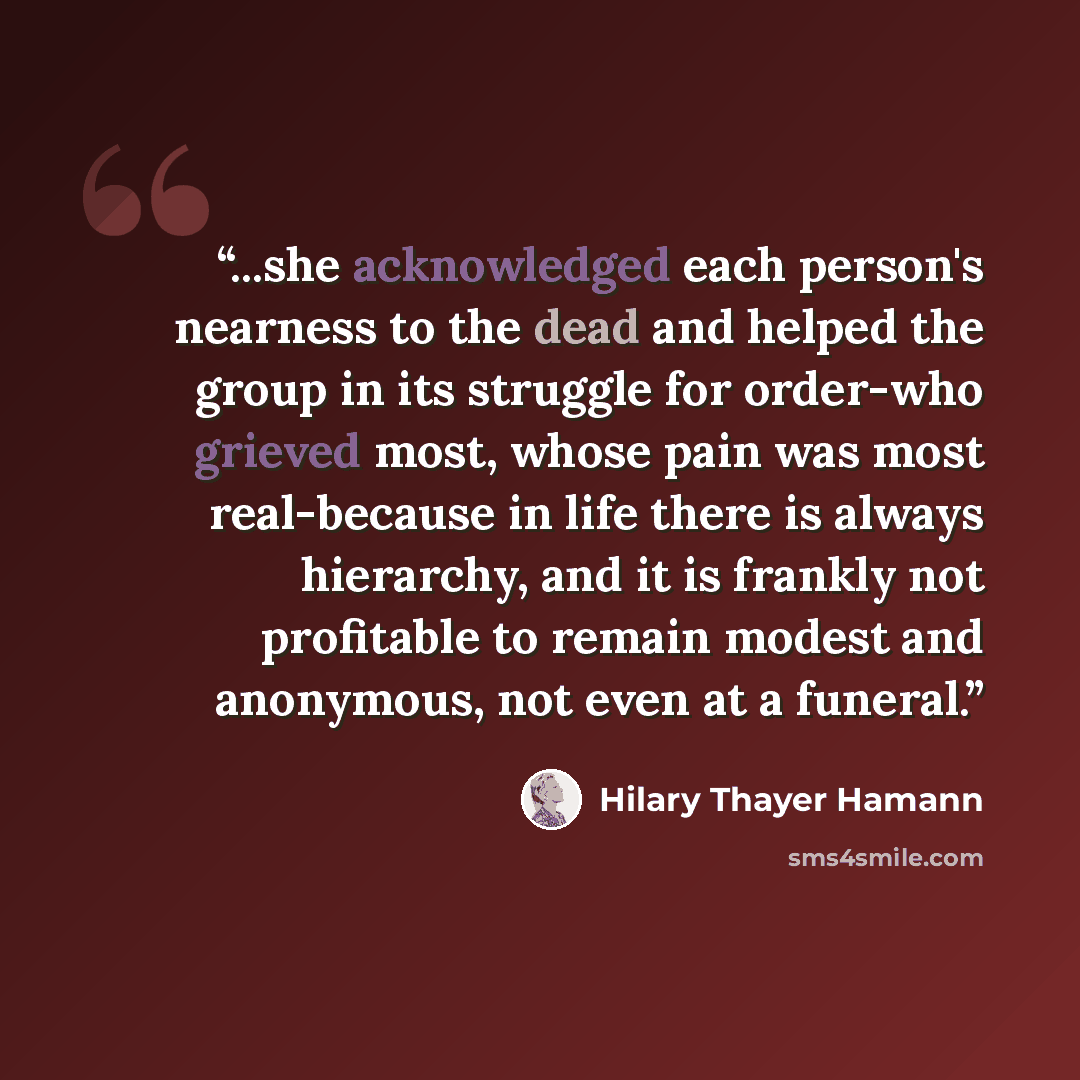 “...she acknowledged each person's nearness to the dead and helped the group in its struggle for order-who grieved most, whose pain was most real-because in life there is always hierarchy, and it is frankly not profitable to remain modest and anonymous, not even at a funeral.” quote by Hilary Thayer Hamann