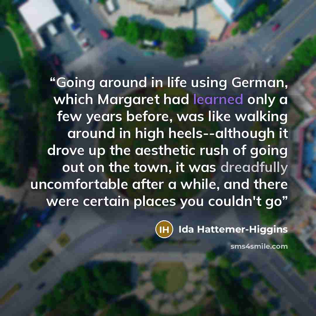“Going around in life using German, which Margaret had learned only a few years before, was like walking around in high heels--although it drove up the aesthetic rush of going out on the town, it was dreadfully uncomfortable after a while, and there were certain places you couldn't go” quote by Ida Hattemer-Higgins