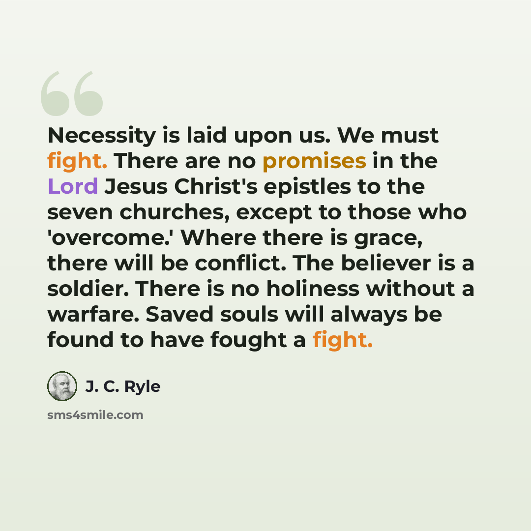 “Necessity is laid upon us. We must fight. There are no promises in the Lord Jesus Christ's epistles to the seven churches, except to those who 'overcome.' Where there is grace, there will be conflict. The believer is a soldier. There is no holiness without a warfare. Saved souls will always be…” quote by J. C. Ryle