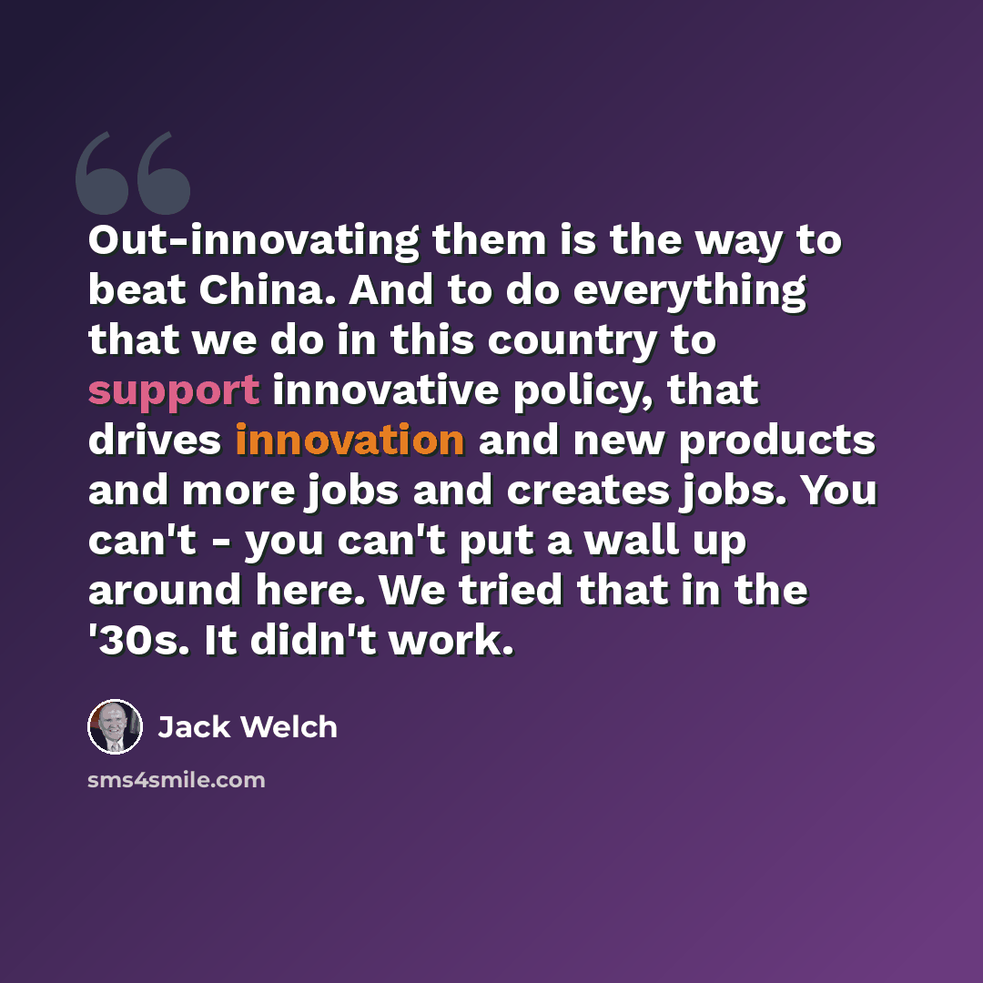 “Out-innovating them is the way to beat China. And to do everything that we do in this country to support innovative policy, that drives innovation and new products and more jobs and creates jobs. You can't - you can't put a wall up around here. We tried that in the '30s. It didn't work.” quote by Jack Welch