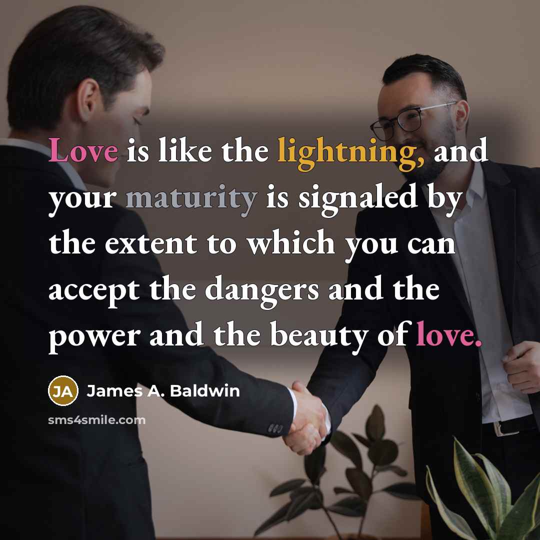 “Love is like the lightning, and your maturity is signaled by the extent to which you can accept the dangers and the power and the beauty of love.” quote by James A. Baldwin