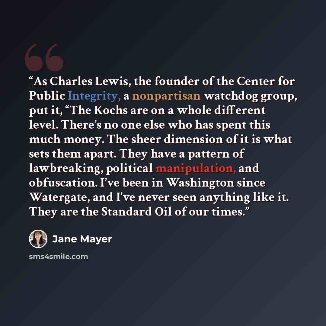 “As Charles Lewis, the founder of the Center for Public Integrity, a nonpartisan watchdog group, put it, “The Kochs are on a whole different level. There’s no one else who has spent this much money. The sheer dimension of it is what sets them apart. They have a pattern of lawbreaking, political…” quote by Jane Mayer