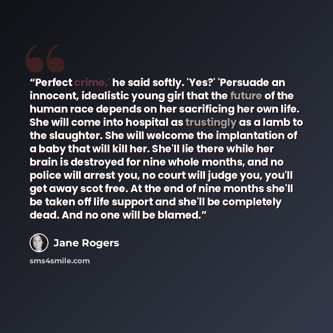 “Perfect crime,' he said softly. 'Yes?' 'Persuade an innocent, idealistic young girl that the future of the human race depends on her sacrificing her own life. She will come into hospital as trustingly as a lamb to the slaughter. She will welcome the implantation of a baby that will kill her…” quote by Jane Rogers