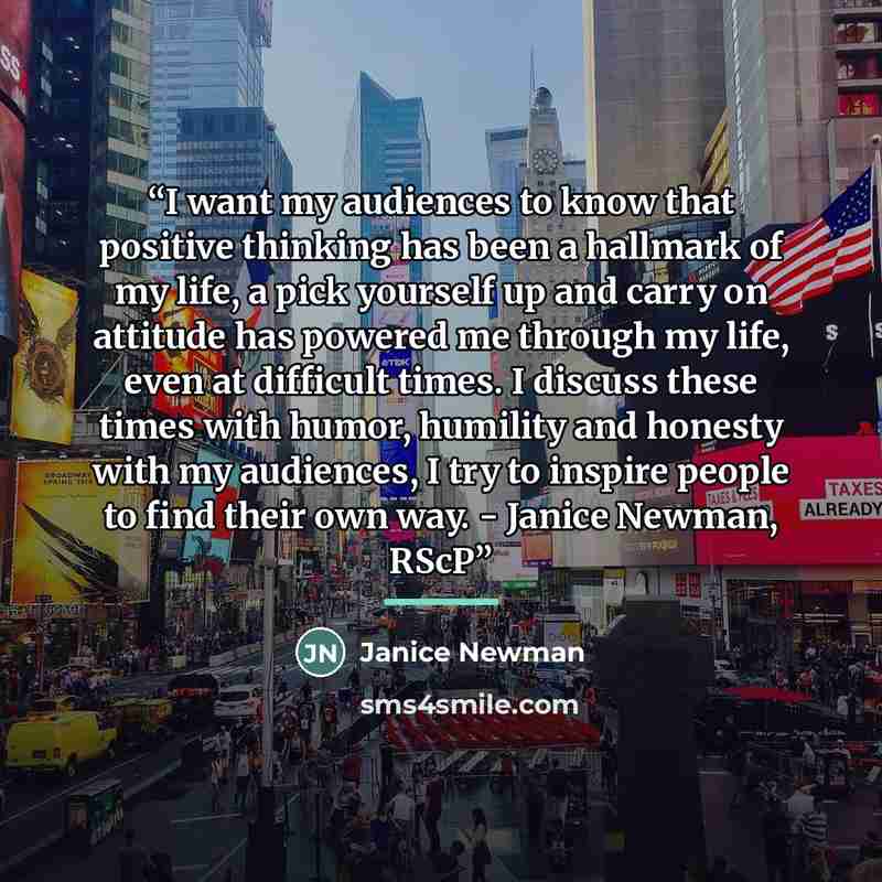 “I want my audiences to know that positive thinking has been a hallmark of my life, a pick yourself up and carry on attitude has powered me through my life, even at difficult times. I discuss these times with humor, humility and honesty with my audiences, I try to inspire people to find their own…” quote by Janice Newman