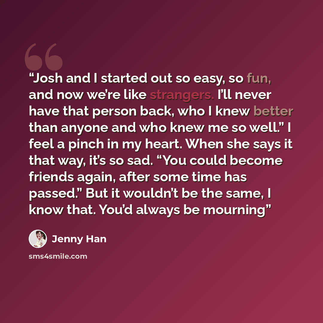 “Josh and I started out so easy, so fun, and now we’re like strangers. I’ll never have that person back, who I knew better than anyone and who knew me so well.” I feel a pinch in my heart. When she says it that way, it’s so sad. “You could become friends again, after some time has passed.” But it…” quote by Jenny Han