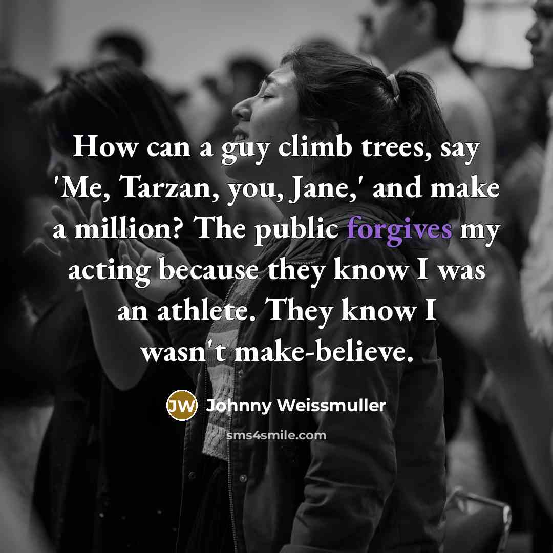 “How can a guy climb trees, say 'Me, Tarzan, you, Jane,' and make a million? The public forgives my acting because they know I was an athlete. They know I wasn't make-believe.” quote by Johnny Weissmuller