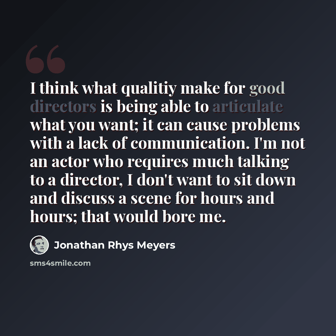 “I think what qualitiy make for good directors is being able to articulate what you want; it can cause problems with a lack of communication. I'm not an actor who requires much talking to a director, I don't want to sit down and discuss a scene for hours and hours; that would bore me.” quote by Jonathan Rhys Meyers