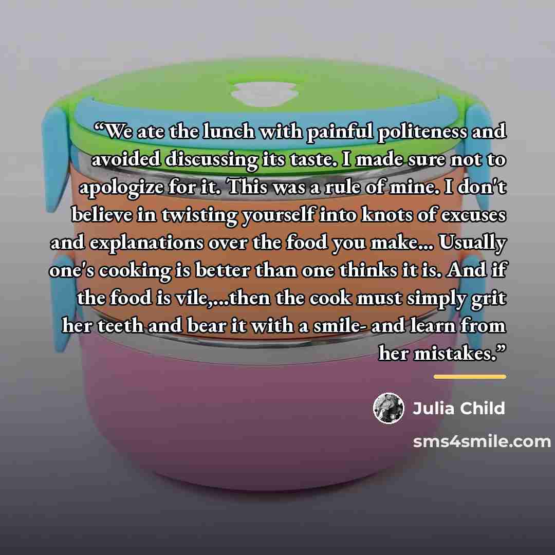 “We ate the lunch with painful politeness and avoided discussing its taste. I made sure not to apologize for it. This was a rule of mine. I don't believe in twisting yourself into knots of excuses and explanations over the food you make... Usually one's cooking is better than one thinks it is. And…” quote by Julia Child
