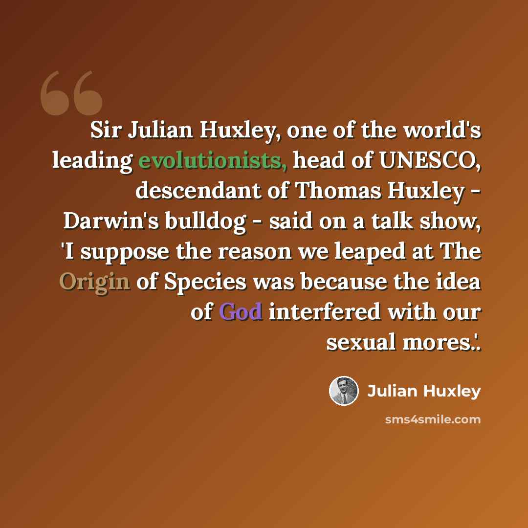 “Sir Julian Huxley, one of the world's leading evolutionists, head of UNESCO, descendant of Thomas Huxley - Darwin's bulldog - said on a talk show, 'I suppose the reason we leaped at The Origin of Species was because the idea of God interfered with our sexual mores.'.” quote by Julian Huxley