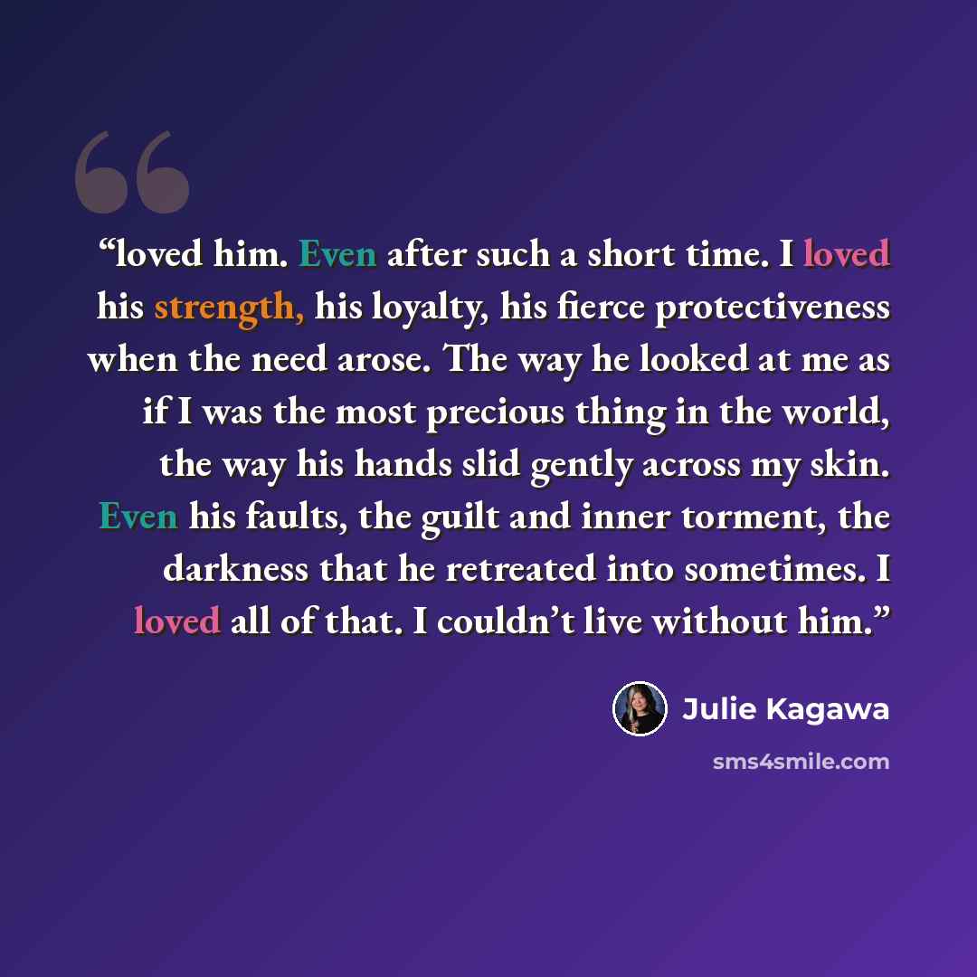 “loved him. Even after such a short time. I loved his strength, his loyalty, his fierce protectiveness when the need arose. The way he looked at me as if I was the most precious thing in the world, the way his hands slid gently across my skin. Even his faults, the guilt and inner torment, the…” quote by Julie Kagawa