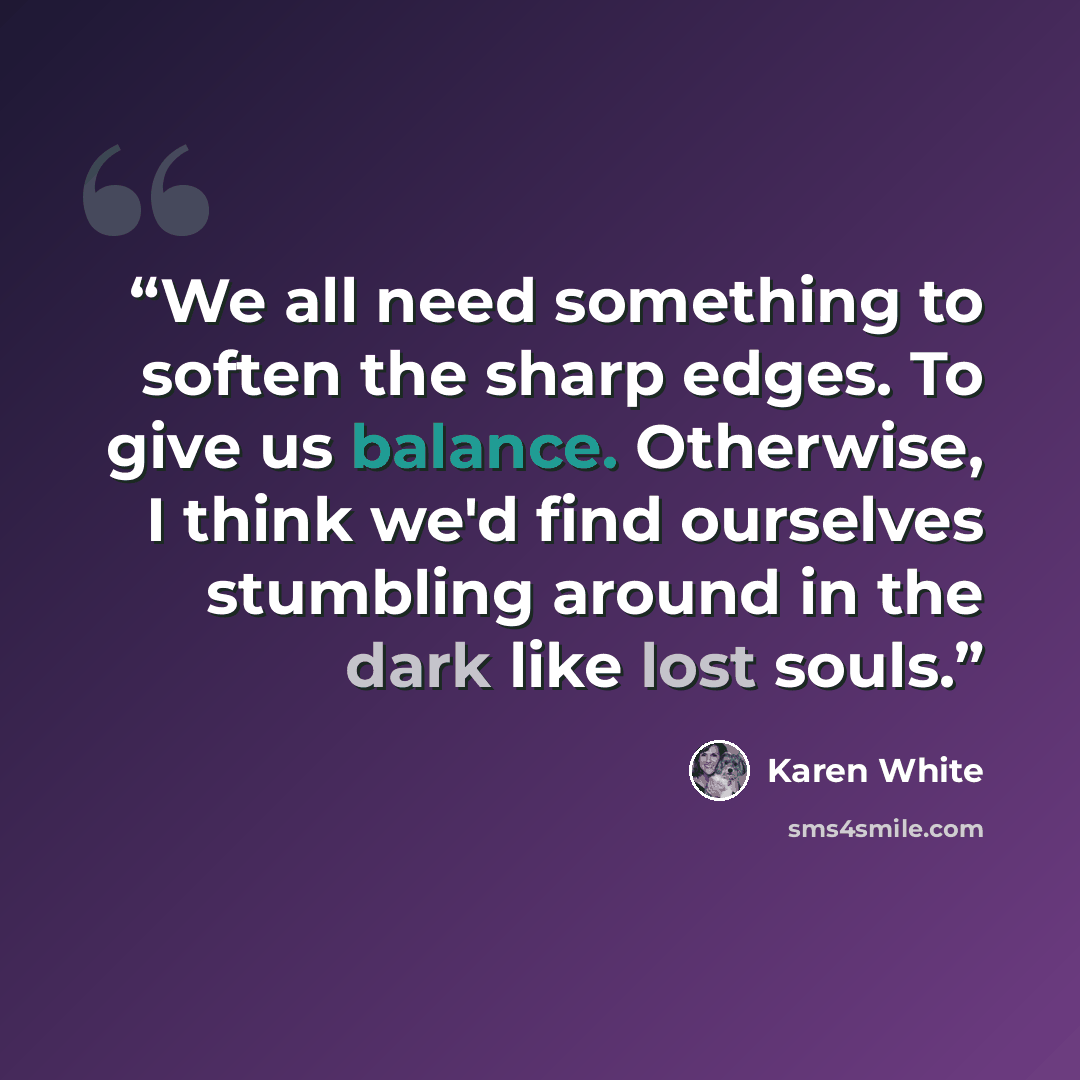“We all need something to soften the sharp edges. To give us balance. Otherwise, I think we'd find ourselves stumbling around in the dark like lost souls.” quote by Karen White