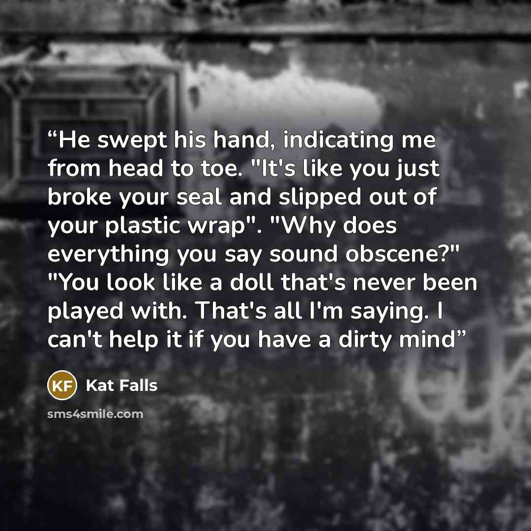 “He swept his hand, indicating me from head to toe. "It's like you just broke your seal and slipped out of your plastic wrap". "Why does everything you say sound obscene?" "You look like a doll that's never been played with. That's all I'm saying. I can't help it if you have a dirty mind” quote by Kat Falls
