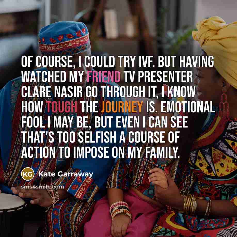 “Of course, I could try IVF. But having watched my friend TV presenter Clare Nasir go through it, I know how tough the journey is. Emotional fool I may be, but even I can see that's too selfish a course of action to impose on my family.” quote by Kate Garraway