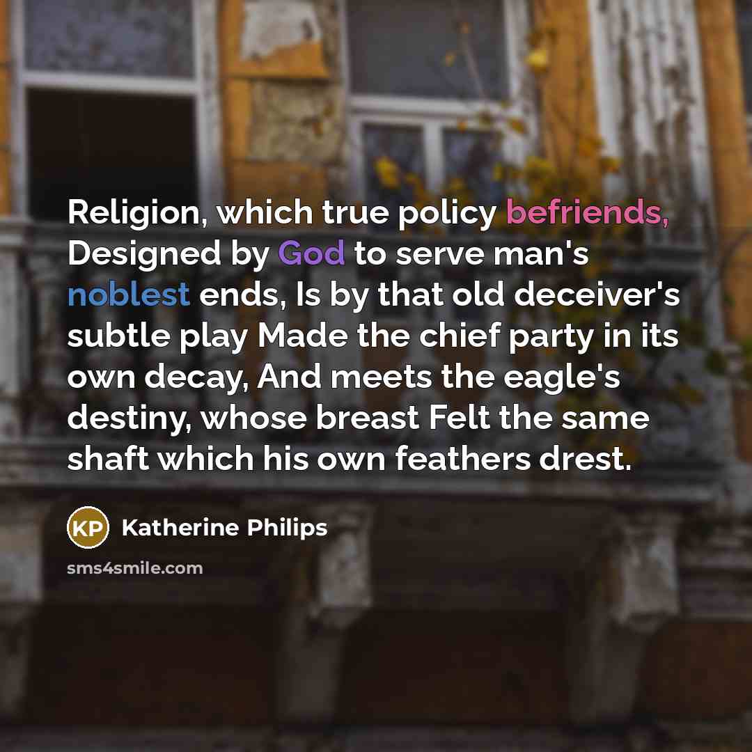 “Religion, which true policy befriends, Designed by God to serve man's noblest ends, Is by that old deceiver's subtle play Made the chief party in its own decay, And meets the eagle's destiny, whose breast Felt the same shaft which his own feathers drest.” quote by Katherine Philips
