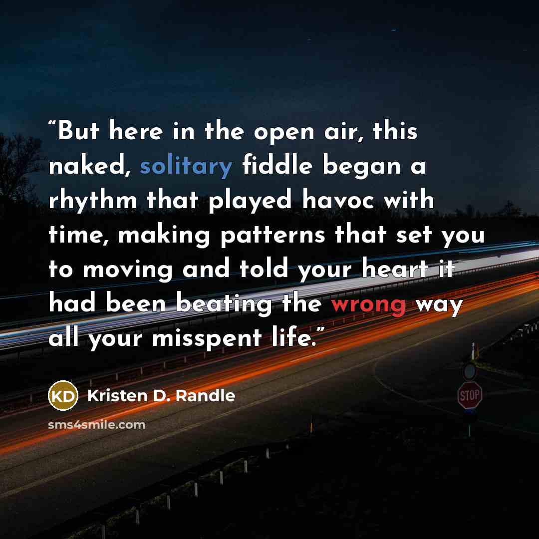 “But here in the open air, this naked, solitary fiddle began a rhythm that played havoc with time, making patterns that set you to moving and told your heart it had been beating the wrong way all your misspent life.” quote by Kristen D. Randle