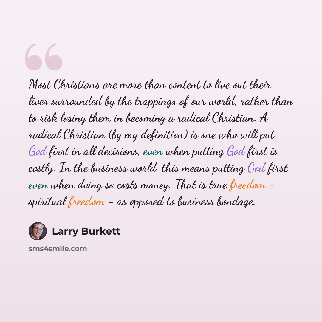 “Most Christians are more than content to live out their lives surrounded by the trappings of our world, rather than to risk losing them in becoming a radical Christian. A radical Christian (by my definition) is one who will put God first in all decisions, even when putting God first is costly. In…” quote by Larry Burkett