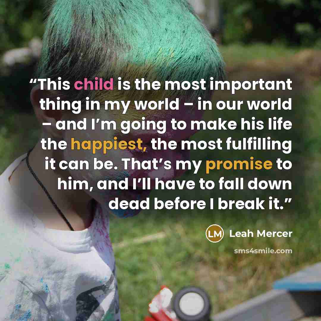 “This child is the most important thing in my world – in our world – and I’m going to make his life the happiest, the most fulfilling it can be. That’s my promise to him, and I’ll have to fall down dead before I break it.” quote by Leah Mercer