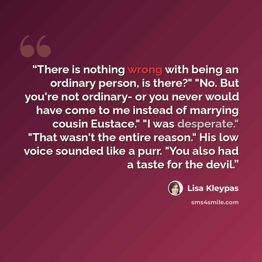 “There is nothing wrong with being an ordinary person, is there?" "No. But you're not ordinary- or you never would have come to me instead of marrying cousin Eustace." "I was desperate." "That wasn't the entire reason." His low voice sounded like a purr. "You also had a taste for the devil.” quote by Lisa Kleypas