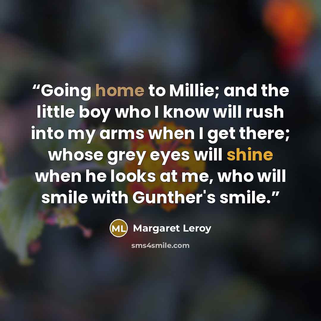 “Going home to Millie; and the little boy who I know will rush into my arms when I get there; whose grey eyes will shine when he looks at me, who will smile with Gunther's smile.” quote by Margaret Leroy
