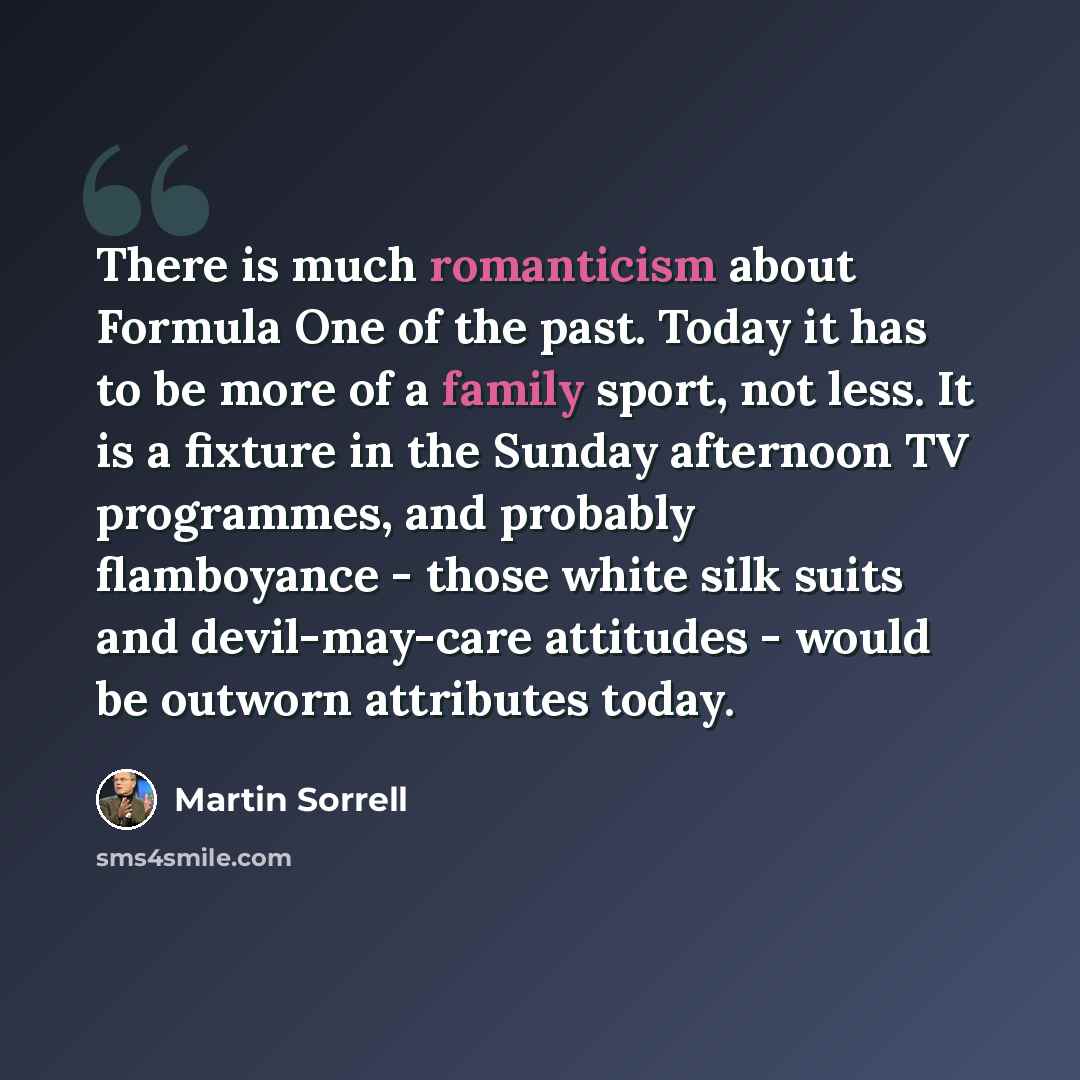 “There is much romanticism about Formula One of the past. Today it has to be more of a family sport, not less. It is a fixture in the Sunday afternoon TV programmes, and probably flamboyance - those white silk suits and devil-may-care attitudes - would be outworn attributes today.” quote by Martin Sorrell