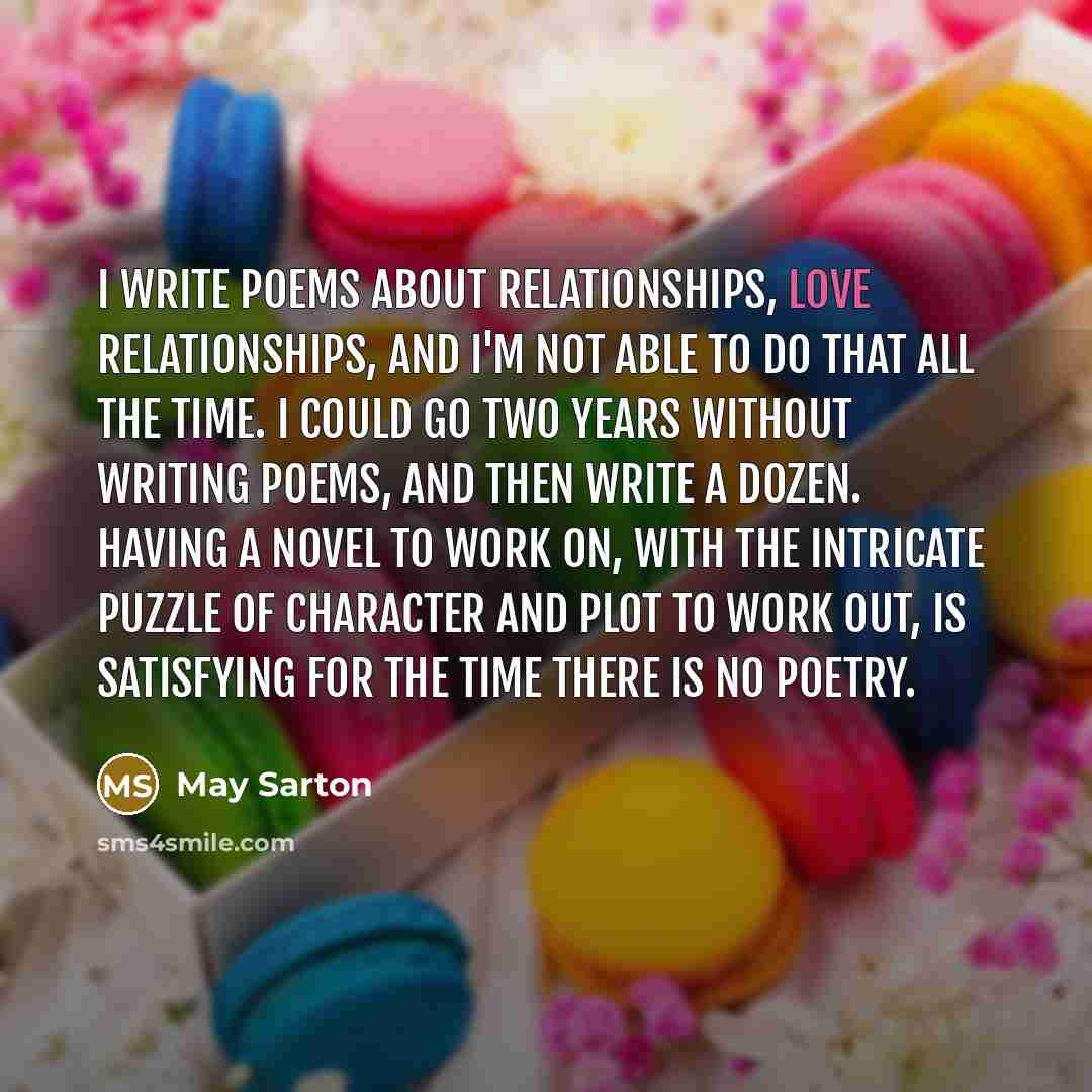 “I write poems about relationships, love relationships, and I'm not able to do that all the time. I could go two years without writing poems, and then write a dozen. Having a novel to work on, with the intricate puzzle of character and plot to work out, is satisfying for the time there is no poetry.” quote by May Sarton