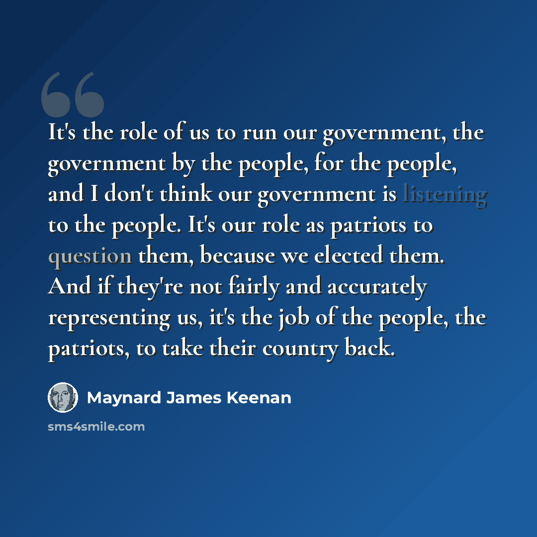 “It's the role of us to run our government, the government by the people, for the people, and I don't think our government is listening to the people. It's our role as patriots to question them, because we elected them. And if they're not fairly and accurately representing us, it's the job of the…” quote by Maynard James Keenan
