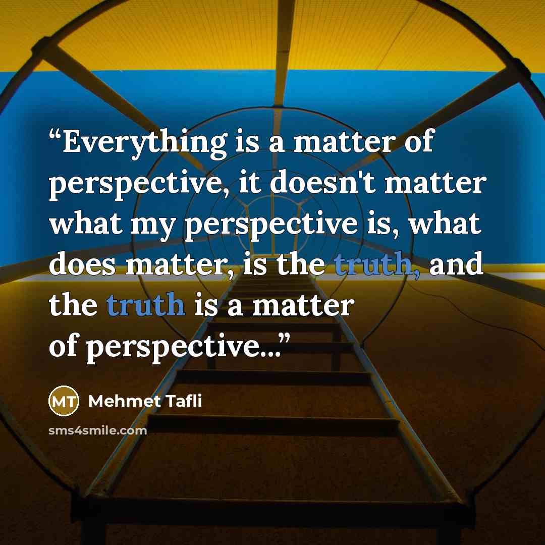 “Everything is a matter of perspective, it doesn't matter what my perspective is, what does matter, is the truth, and the truth is a matter of perspective...” quote by Mehmet Tafli