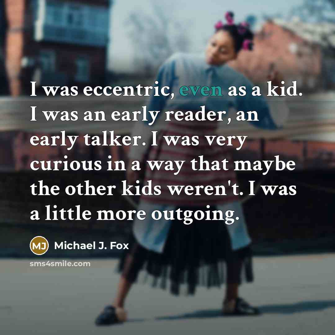“I was eccentric, even as a kid. I was an early reader, an early talker. I was very curious in a way that maybe the other kids weren't. I was a little more outgoing.” quote by Michael J. Fox