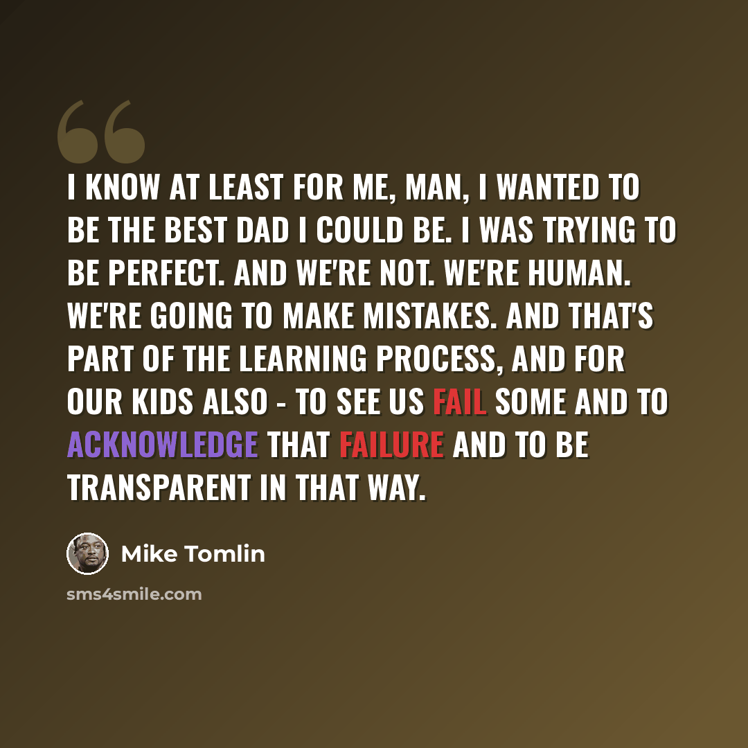 “I know at least for me, man, I wanted to be the best dad I could be. I was trying to be perfect. And we're not. We're human. We're going to make mistakes. And that's part of the learning process, and for our kids also - to see us fail some and to acknowledge that failure and to be transparent in…” quote by Mike Tomlin