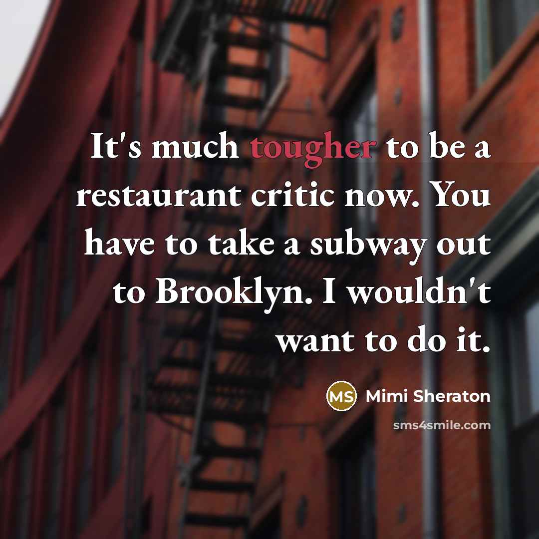 “It's much tougher to be a restaurant critic now. You have to take a subway out to Brooklyn. I wouldn't want to do it.” quote by Mimi Sheraton