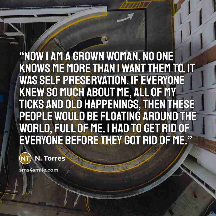 “Now I am a grown woman. No one knows me more than I want them to. It was self preservation. If everyone knew so much about me, all of my ticks and old happenings, then these people would be floating around the world, full of me. I had to get rid of everyone before they got rid of me.” quote by N. Torres