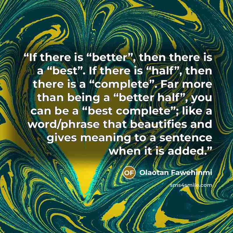 “If there is “better”, then there is a “best”. If there is “half”, then there is a “complete”. Far more than being a “better half”, you can be a “best complete”; like a word/phrase that beautifies and gives meaning to a sentence when it is added.” quote by Olaotan Fawehinmi