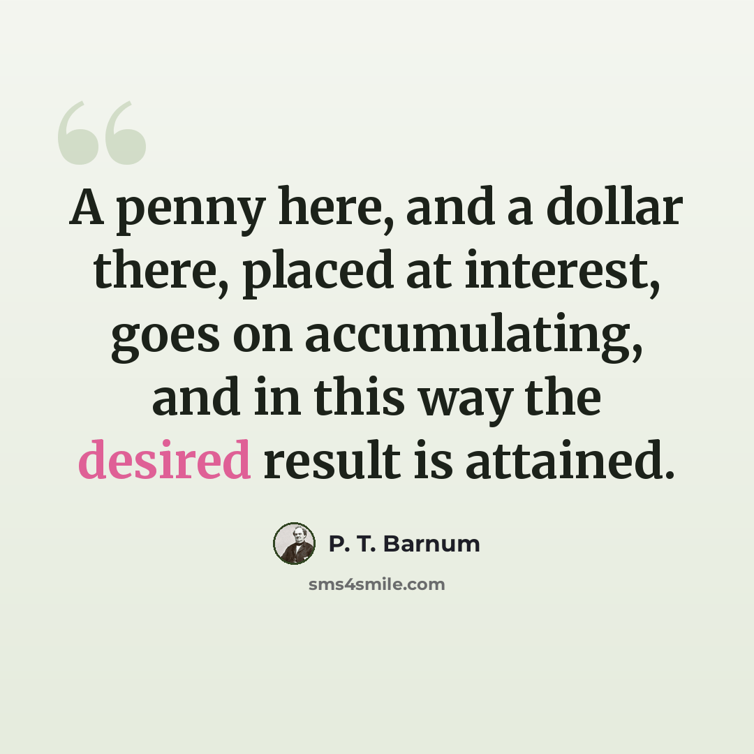 “A penny here, and a dollar there, placed at interest, goes on accumulating, and in this way the desired result is attained.” quote by P. T. Barnum