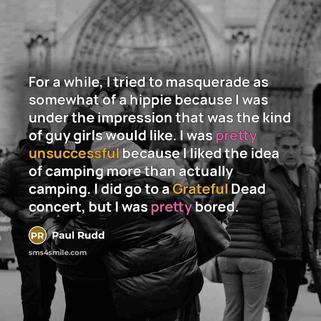 “For a while, I tried to masquerade as somewhat of a hippie because I was under the impression that was the kind of guy girls would like. I was pretty unsuccessful because I liked the idea of camping more than actually camping. I did go to a Grateful Dead concert, but I was pretty bored.” quote by Paul Rudd